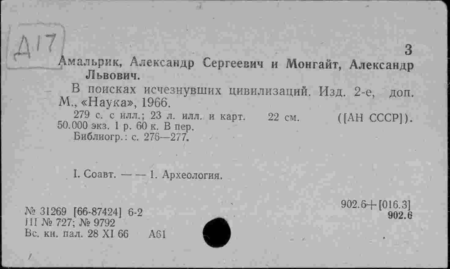 ﻿Амальрик, Александр Сергеевич и Монгайт, Александр Львович.
В поисках исчезнувших цивилизаций. Изд. 2-е, доп. М., «Наука», 1966.
279 с. с илл.; 23 л. илл. и карт. 22 см. (ГАН СССР!).
50.000 экз. 1 р. 60 к. В пер.
Библиогр.: с. 276—277.
I. Соавт.-----1. Археология.
№ 31269 [66-87424] 6-2	'	902.6+ [(Л6 3^
Г11 № 727; № 9792
Вс. кн. пал. 28 XI 66	А61